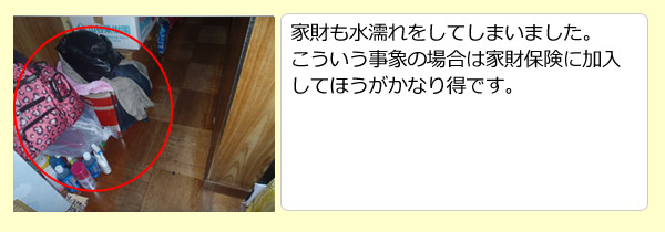 家財も水濡れをしてしまいました。こういう事象の場合は家財保険に加入してほうがかなり得です。