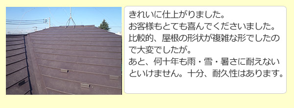 きれいに仕上がりました。お客様もとても喜んでくださいました。比較的、屋根の形状が複雑な形でしたので大変でしたが。あと、何十年も雨・雪・暑さに耐えないといけません。十分、耐久性はあります。